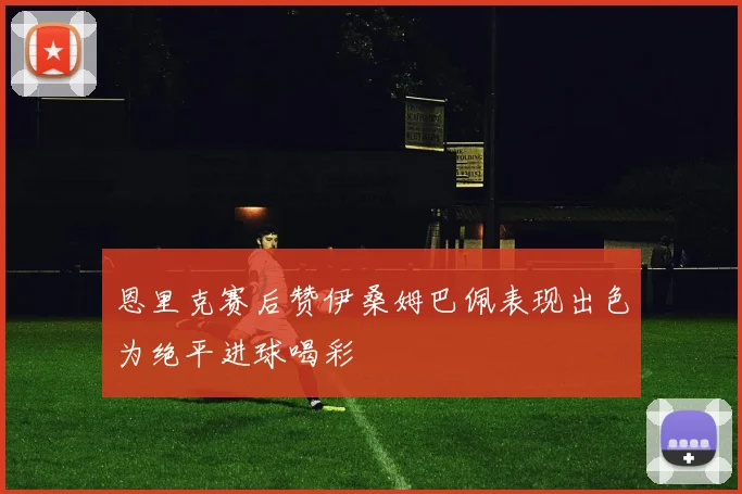 恩里克赛后赞伊桑姆巴佩表现出色为绝平进球喝彩