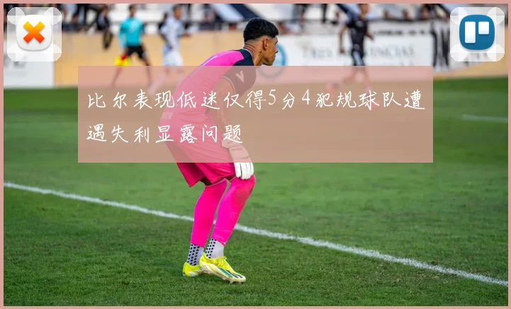 比尔表现低迷仅得5分4犯规球队遭遇失利显露问题