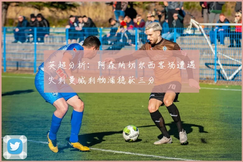 英超分析：阿森纳切尔西客场遭遇失利曼城利物浦稳获三分