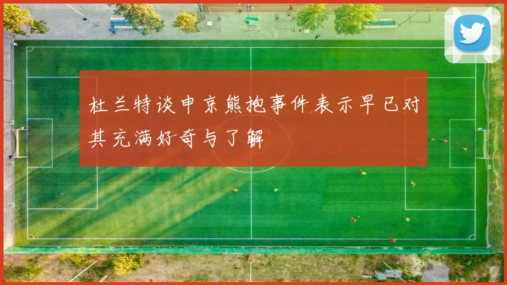 杜兰特谈申京熊抱事件表示早已对其充满好奇与了解