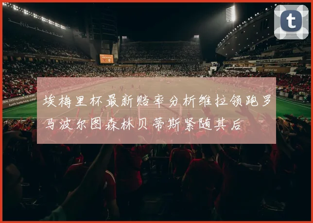 埃梅里杯最新赔率分析维拉领跑罗马波尔图森林贝蒂斯紧随其后