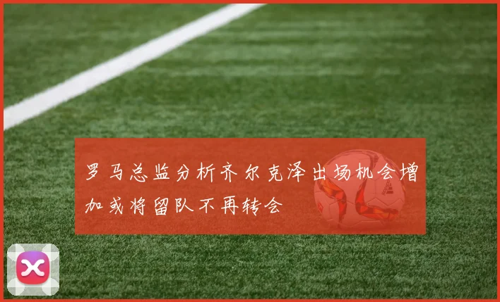 罗马总监分析齐尔克泽出场机会增加或将留队不再转会