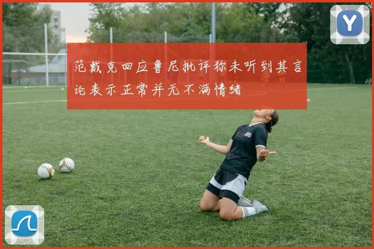 范戴克回应鲁尼批评称未听到其言论表示正常并无不满情绪