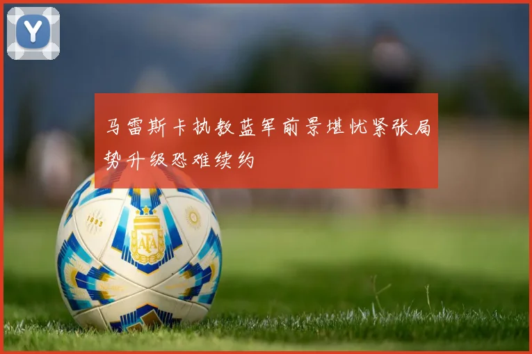 马雷斯卡执教蓝军前景堪忧紧张局势升级恐难续约