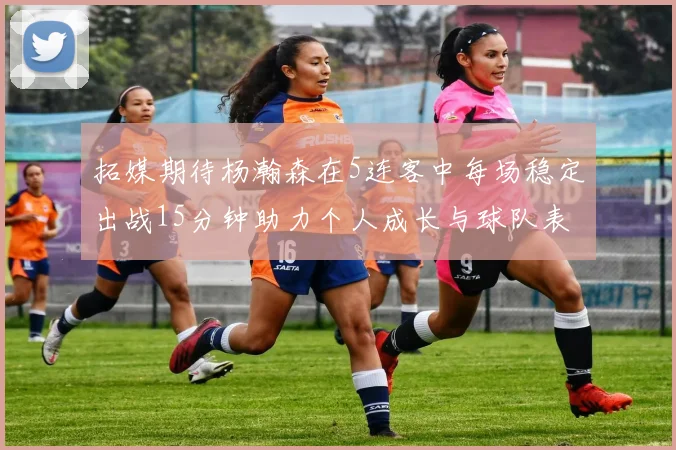 拓媒期待杨瀚森在5连客中每场稳定出战15分钟助力个人成长与球队表现