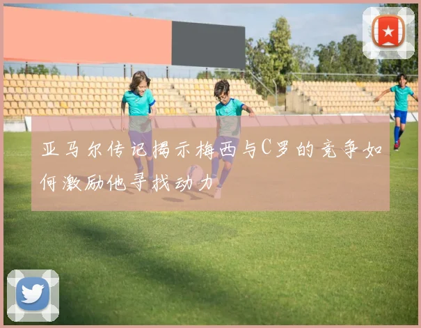 亚马尔传记揭示梅西与C罗的竞争如何激励他寻找动力