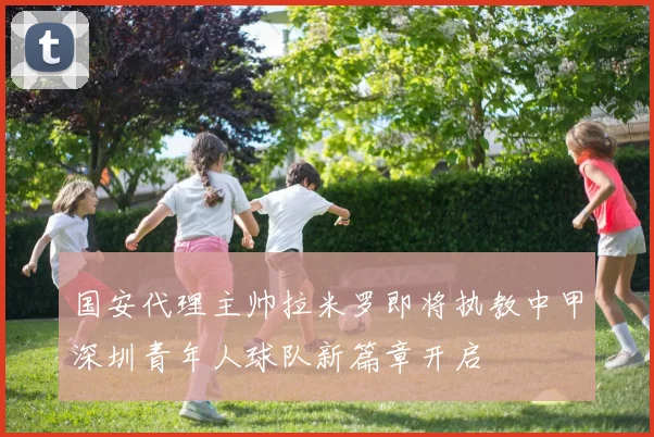 国安代理主帅拉米罗即将执教中甲深圳青年人球队新篇章开启