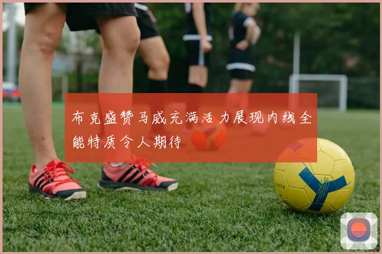 布克盛赞马威充满活力展现内线全能特质令人期待
