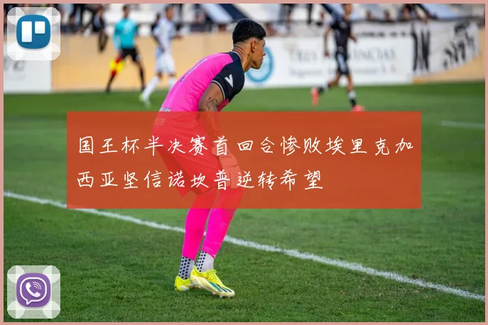 国王杯半决赛首回合惨败埃里克加西亚坚信诺坎普逆转希望