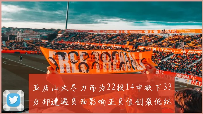 亚历山大尽力而为22投14中砍下33分却遭遇负面影响正负值创最低纪录