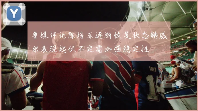 鲁媒评论陈培东逐渐恢复状态鲍威尔表现起伏不定需加强稳定性