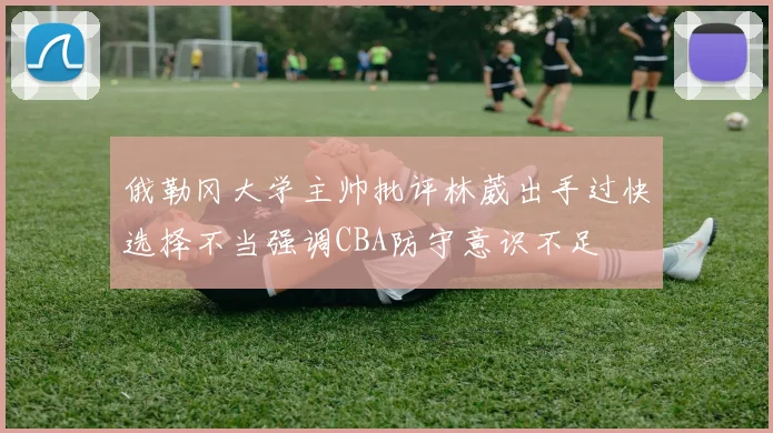 俄勒冈大学主帅批评林葳出手过快选择不当强调CBA防守意识不足