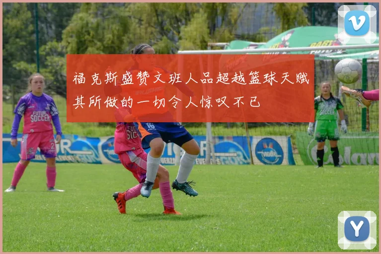 福克斯盛赞文班人品超越篮球天赋其所做的一切令人惊叹不已