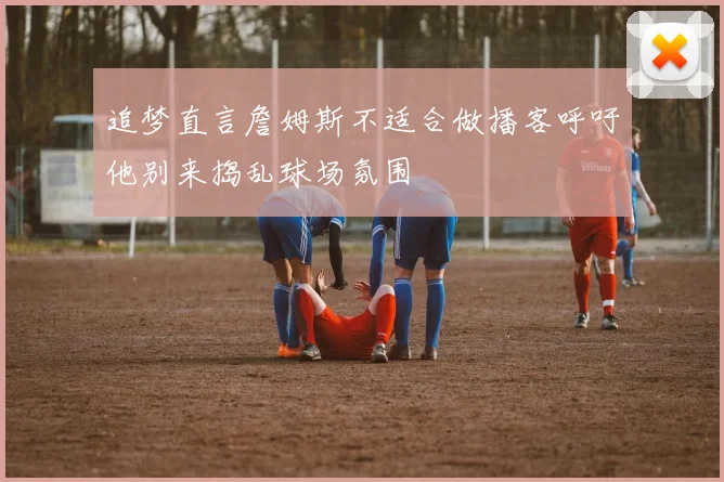 追梦直言詹姆斯不适合做播客呼吁他别来捣乱球场氛围